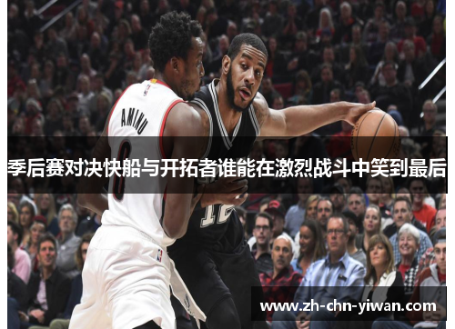 季后赛对决快船与开拓者谁能在激烈战斗中笑到最后